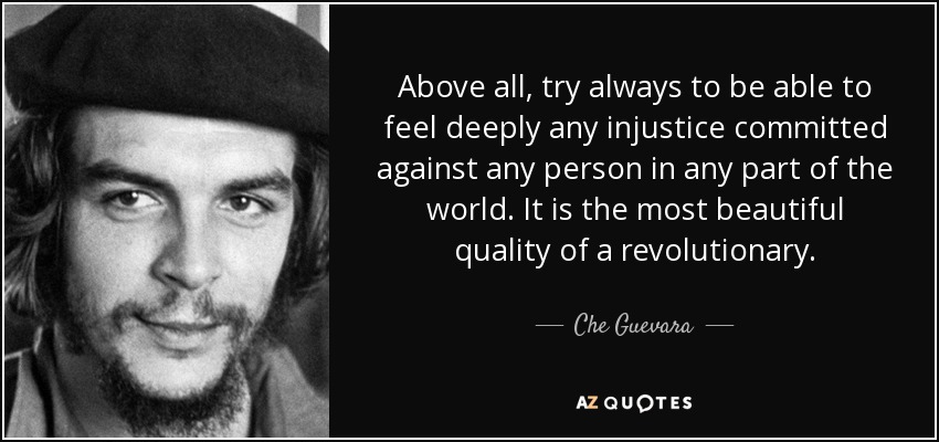 Above all, try always to be able to feel deeply any injustice committed against any person in any part of the world. It is the most beautiful quality of a revolutionary. - Che Guevara