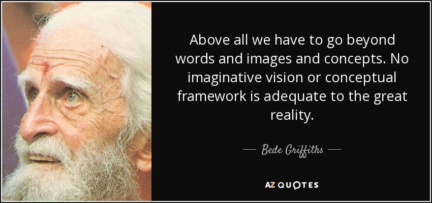 Above all we have to go beyond words and images and concepts. No imaginative vision or conceptual framework is adequate to the great reality. - Bede Griffiths