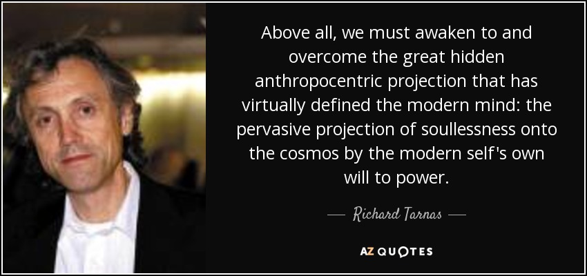 Above all, we must awaken to and overcome the great hidden anthropocentric projection that has virtually defined the modern mind: the pervasive projection of soullessness onto the cosmos by the modern self's own will to power. - Richard Tarnas