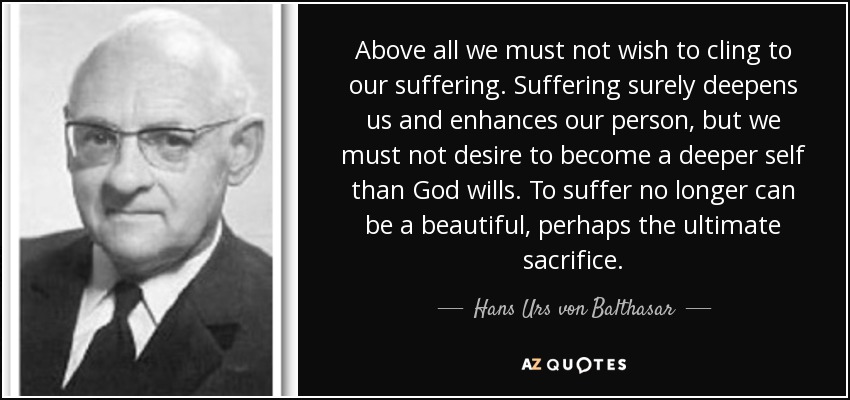 Above all we must not wish to cling to our suffering. Suffering surely deepens us and enhances our person, but we must not desire to become a deeper self than God wills. To suffer no longer can be a beautiful, perhaps the ultimate sacrifice. - Hans Urs von Balthasar