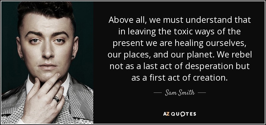 Above all, we must understand that in leaving the toxic ways of the present we are healing ourselves, our places, and our planet. We rebel not as a last act of desperation but as a first act of creation. - Sam Smith