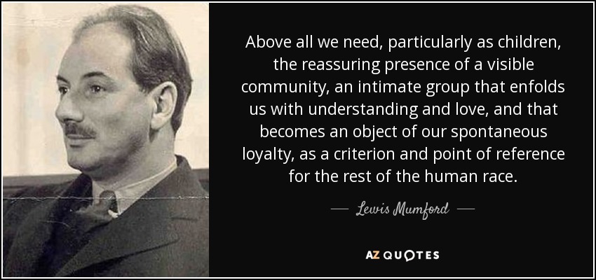 Above all we need, particularly as children, the reassuring presence of a visible community, an intimate group that enfolds us with understanding and love, and that becomes an object of our spontaneous loyalty, as a criterion and point of reference for the rest of the human race. - Lewis Mumford