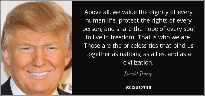 Above all, we value the dignity of every human life, protect the rights of every person, and share the hope of every soul to live in freedom. That is who we are. Those are the priceless ties that bind us together as nations, as allies, and as a civilization. - Donald Trump