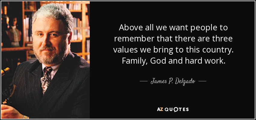 Above all we want people to remember that there are three values we bring to this country. Family, God and hard work. - James P. Delgado