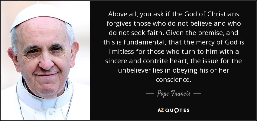 Above all, you ask if the God of Christians forgives those who do not believe and who do not seek faith. Given the premise, and this is fundamental, that the mercy of God is limitless for those who turn to him with a sincere and contrite heart, the issue for the unbeliever lies in obeying his or her conscience. - Pope Francis