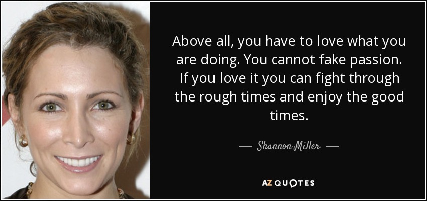 Above all, you have to love what you are doing. You cannot fake passion. If you love it you can fight through the rough times and enjoy the good times. - Shannon Miller