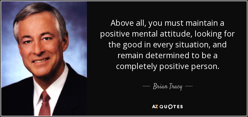 Above all, you must maintain a positive mental attitude, looking for the good in every situation, and remain determined to be a completely positive person. - Brian Tracy