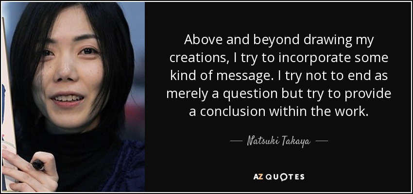 Above and beyond drawing my creations, I try to incorporate some kind of message. I try not to end as merely a question but try to provide a conclusion within the work. - Natsuki Takaya