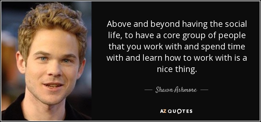 Above and beyond having the social life, to have a core group of people that you work with and spend time with and learn how to work with is a nice thing. - Shawn Ashmore