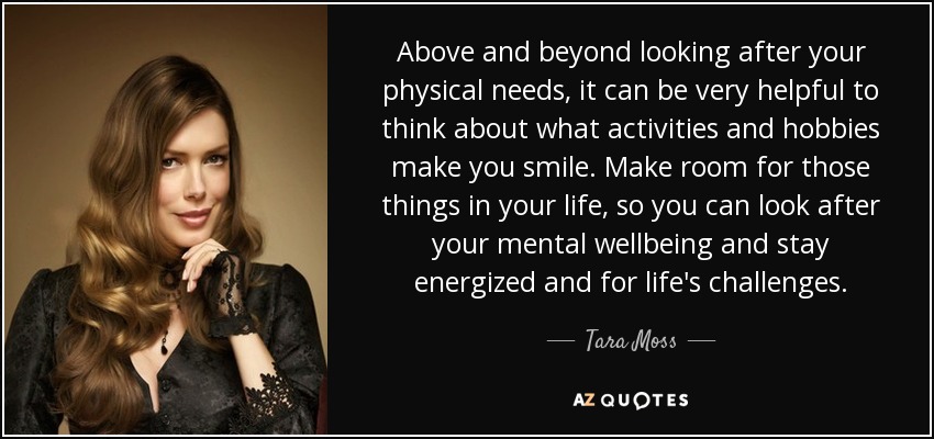 Above and beyond looking after your physical needs, it can be very helpful to think about what activities and hobbies make you smile. Make room for those things in your life, so you can look after your mental wellbeing and stay energized and for life's challenges. - Tara Moss