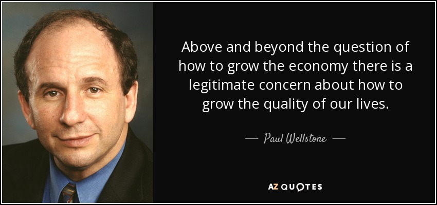 Above and beyond the question of how to grow the economy there is a legitimate concern about how to grow the quality of our lives. - Paul Wellstone