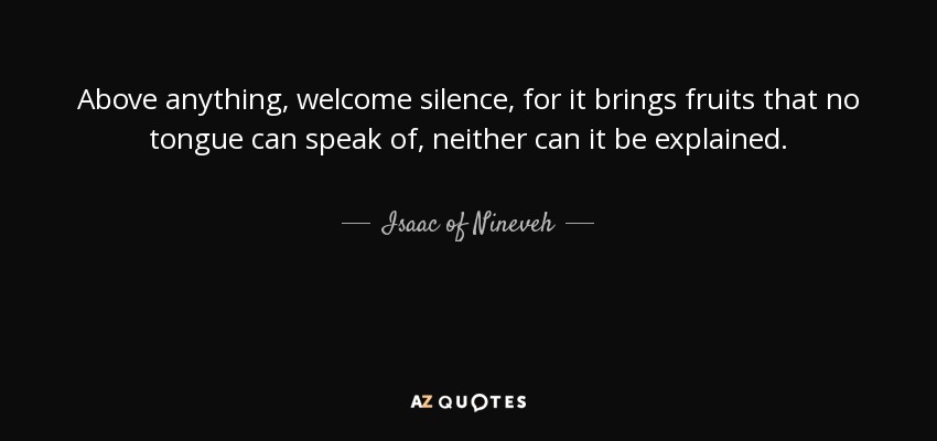 Above anything, welcome silence, for it brings fruits that no tongue can speak of, neither can it be explained. - Isaac of Nineveh
