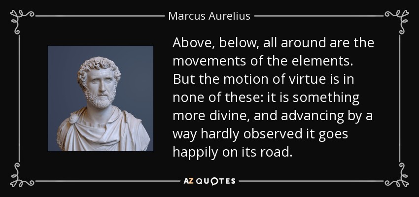 Above, below, all around are the movements of the elements. But the motion of virtue is in none of these: it is something more divine, and advancing by a way hardly observed it goes happily on its road. - Marcus Aurelius
