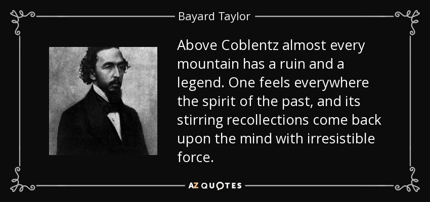 Above Coblentz almost every mountain has a ruin and a legend. One feels everywhere the spirit of the past, and its stirring recollections come back upon the mind with irresistible force. - Bayard Taylor
