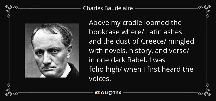 Above my cradle loomed the bookcase where/ Latin ashes and the dust of Greece/ mingled with novels, history, and verse/ in one dark Babel. I was folio-high/ when I first heard the voices. - Charles Baudelaire