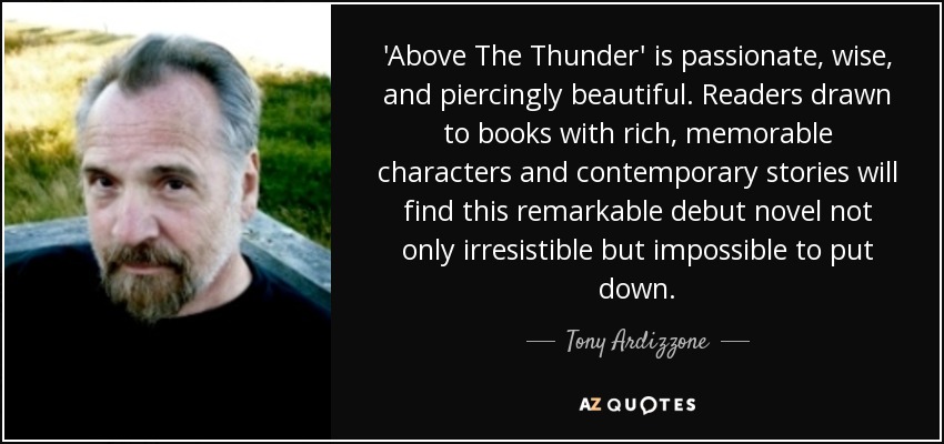 'Above The Thunder' is passionate, wise, and piercingly beautiful. Readers drawn to books with rich, memorable characters and contemporary stories will find this remarkable debut novel not only irresistible but impossible to put down. - Tony Ardizzone