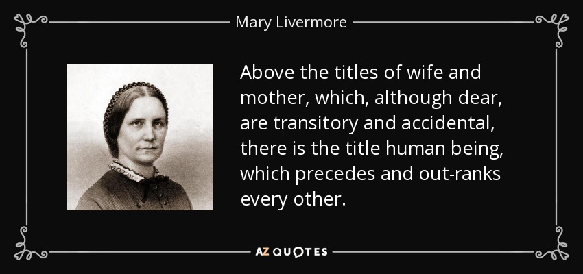 Above the titles of wife and mother, which, although dear, are transitory and accidental, there is the title human being, which precedes and out-ranks every other. - Mary Livermore