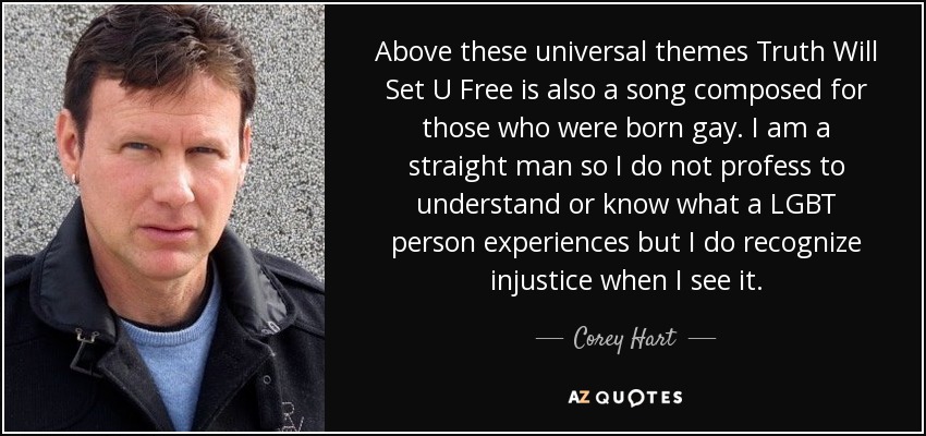 Above these universal themes Truth Will Set U Free is also a song composed for those who were born gay. I am a straight man so I do not profess to understand or know what a LGBT person experiences but I do recognize injustice when I see it. - Corey Hart
