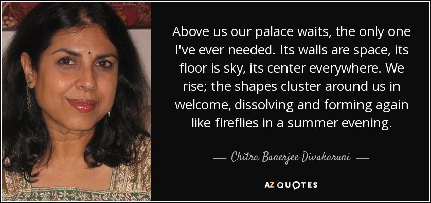 Above us our palace waits, the only one I've ever needed. Its walls are space, its floor is sky, its center everywhere. We rise; the shapes cluster around us in welcome, dissolving and forming again like fireflies in a summer evening. - Chitra Banerjee Divakaruni