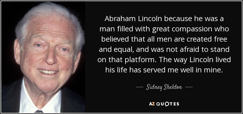 Abraham Lincoln because he was a man filled with great compassion who believed that all men are created free and equal, and was not afraid to stand on that platform. The way Lincoln lived his life has served me well in mine. - Sidney Sheldon