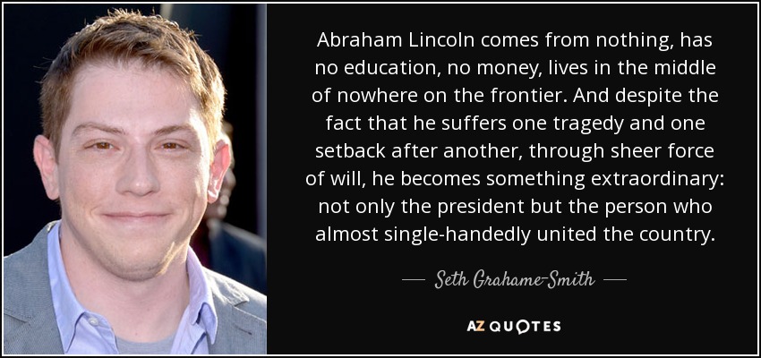 Abraham Lincoln comes from nothing, has no education, no money, lives in the middle of nowhere on the frontier. And despite the fact that he suffers one tragedy and one setback after another, through sheer force of will, he becomes something extraordinary: not only the president but the person who almost single-handedly united the country. - Seth Grahame-Smith
