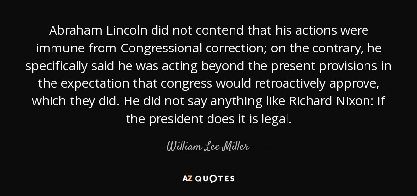 Abraham Lincoln did not contend that his actions were immune from Congressional correction; on the contrary, he specifically said he was acting beyond the present provisions in the expectation that congress would retroactively approve, which they did. He did not say anything like Richard Nixon: if the president does it is legal. - William Lee Miller