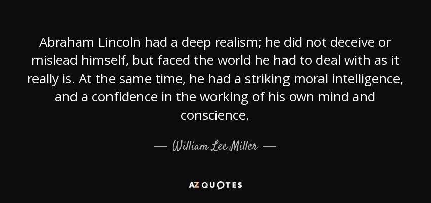 Abraham Lincoln had a deep realism; he did not deceive or mislead himself, but faced the world he had to deal with as it really is. At the same time, he had a striking moral intelligence, and a confidence in the working of his own mind and conscience. - William Lee Miller