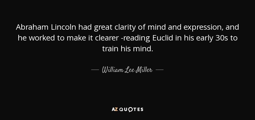Abraham Lincoln had great clarity of mind and expression, and he worked to make it clearer -reading Euclid in his early 30s to train his mind. - William Lee Miller