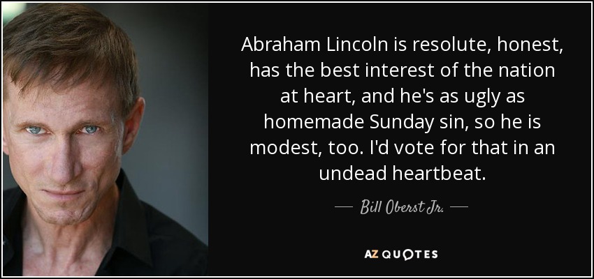 Abraham Lincoln is resolute, honest, has the best interest of the nation at heart, and he's as ugly as homemade Sunday sin, so he is modest, too. I'd vote for that in an undead heartbeat. - Bill Oberst Jr.