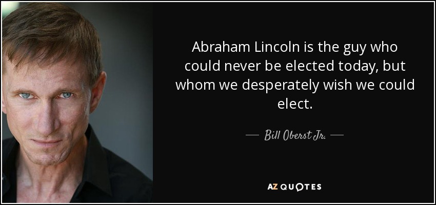 Abraham Lincoln is the guy who could never be elected today, but whom we desperately wish we could elect. - Bill Oberst Jr.