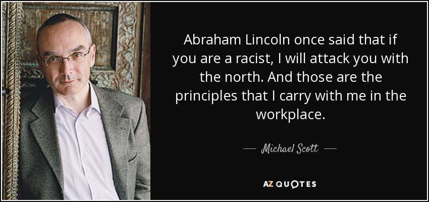 Abraham Lincoln once said that if you are a racist, I will attack you with the north. And those are the principles that I carry with me in the workplace. - Michael Scott
