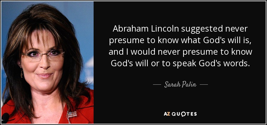 Abraham Lincoln suggested never presume to know what God's will is, and I would never presume to know God's will or to speak God's words. - Sarah Palin