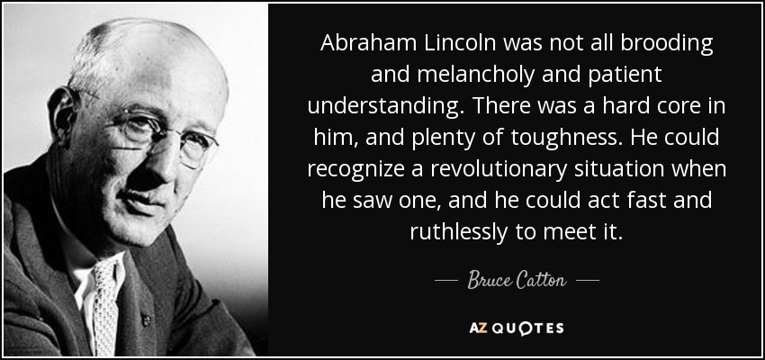 Abraham Lincoln was not all brooding and melancholy and patient understanding. There was a hard core in him, and plenty of toughness. He could recognize a revolutionary situation when he saw one, and he could act fast and ruthlessly to meet it. - Bruce Catton