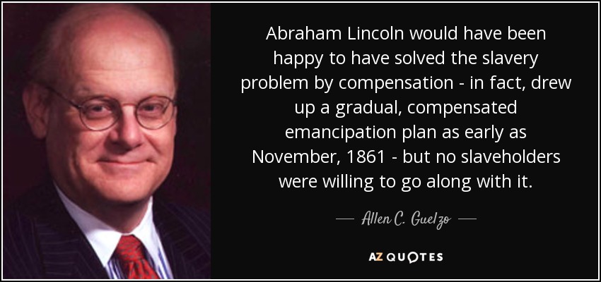Abraham Lincoln would have been happy to have solved the slavery problem by compensation - in fact, drew up a gradual, compensated emancipation plan as early as November, 1861 - but no slaveholders were willing to go along with it. - Allen C. Guelzo