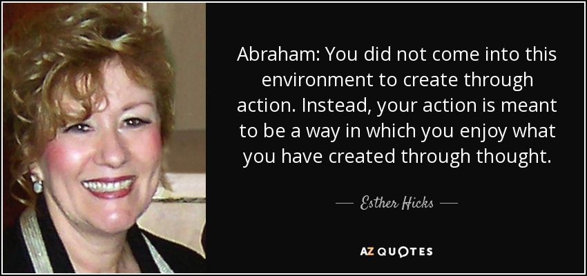 Abraham: You did not come into this environment to create through action. Instead, your action is meant to be a way in which you enjoy what you have created through thought. - Esther Hicks