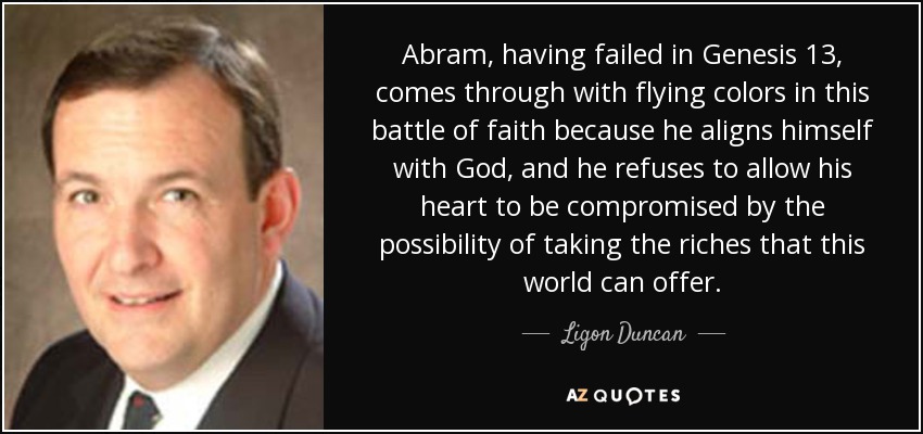 Abram, having failed in Genesis 13, comes through with flying colors in this battle of faith because he aligns himself with God, and he refuses to allow his heart to be compromised by the possibility of taking the riches that this world can offer. - Ligon Duncan