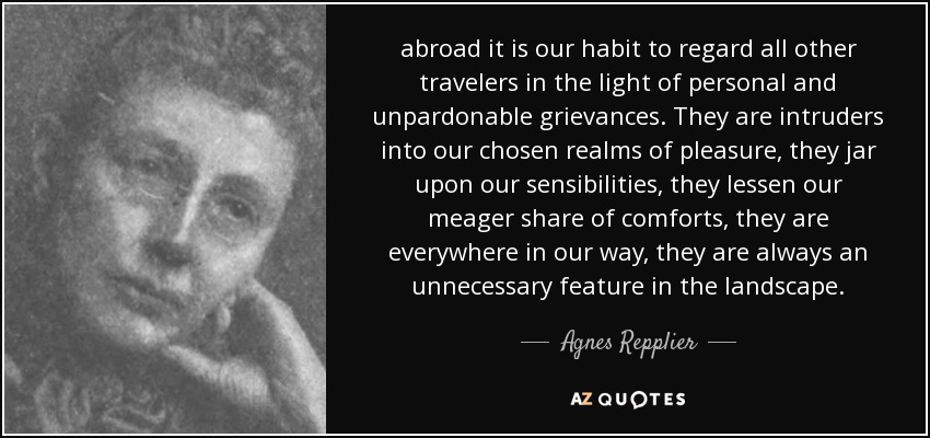 abroad it is our habit to regard all other travelers in the light of personal and unpardonable grievances. They are intruders into our chosen realms of pleasure, they jar upon our sensibilities, they lessen our meager share of comforts, they are everywhere in our way, they are always an unnecessary feature in the landscape. - Agnes Repplier