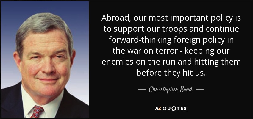 Abroad, our most important policy is to support our troops and continue forward-thinking foreign policy in the war on terror - keeping our enemies on the run and hitting them before they hit us. - Christopher Bond
