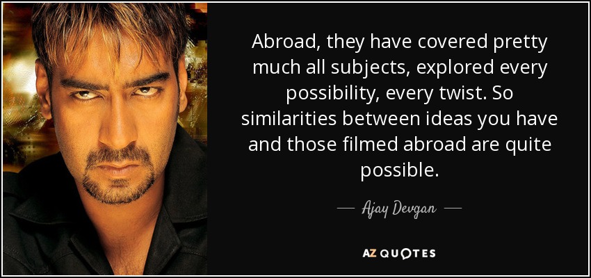Abroad, they have covered pretty much all subjects, explored every possibility, every twist. So similarities between ideas you have and those filmed abroad are quite possible. - Ajay Devgan