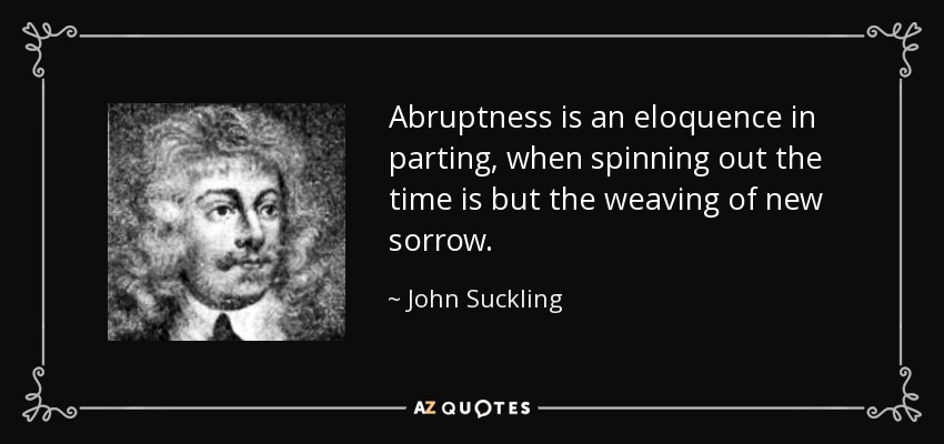 Abruptness is an eloquence in parting, when spinning out the time is but the weaving of new sorrow. - John Suckling