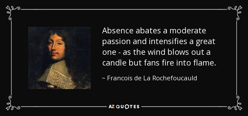 Absence abates a moderate passion and intensifies a great one - as the wind blows out a candle but fans fire into flame. - Francois de La Rochefoucauld