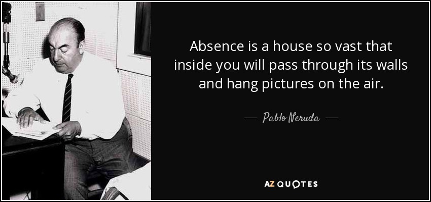 Absence is a house so vast that inside you will pass through its walls and hang pictures on the air. - Pablo Neruda