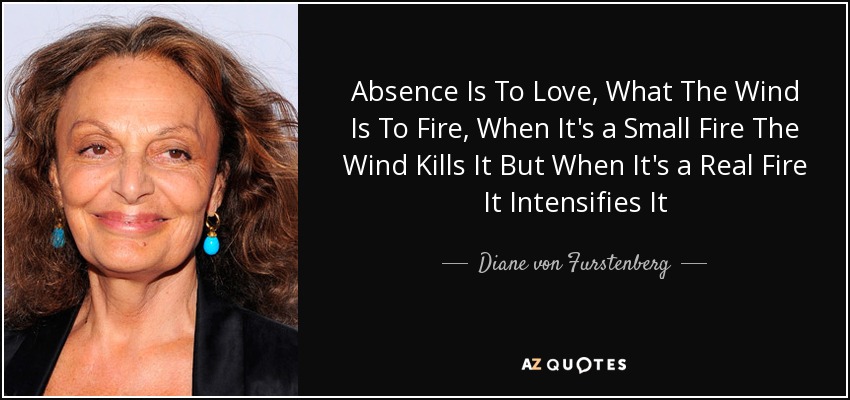Absence Is To Love, What The Wind Is To Fire, When It's a Small Fire The Wind Kills It But When It's a Real Fire It Intensifies It - Diane von Furstenberg