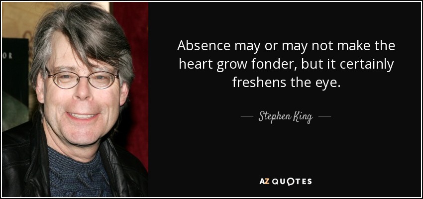 Absence may or may not make the heart grow fonder, but it certainly freshens the eye. - Stephen King
