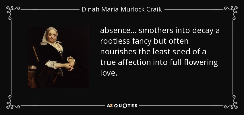 absence ... smothers into decay a rootless fancy but often nourishes the least seed of a true affection into full-flowering love. - Dinah Maria Murlock Craik