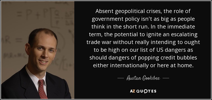 Absent geopolitical crises, the role of government policy isn't as big as people think in the short run. In the immediate term, the potential to ignite an escalating trade war without really intending to ought to be high on our list of US dangers as should dangers of popping credit bubbles either internationally or here at home. - Austan Goolsbee