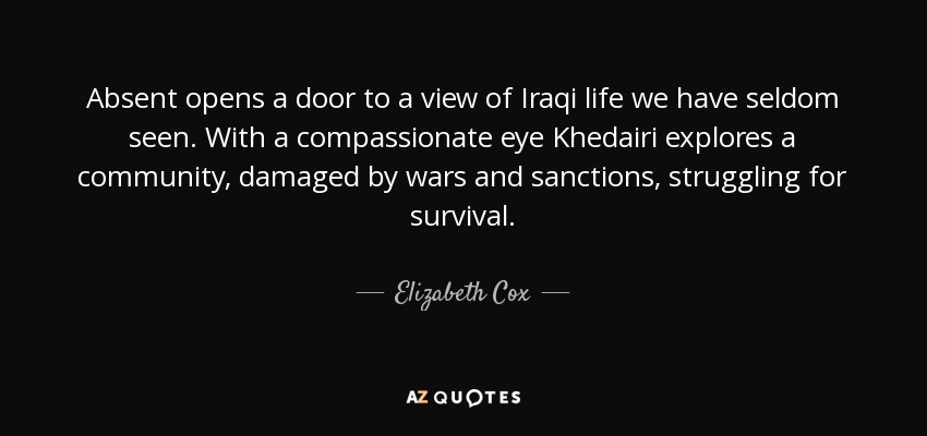 Absent opens a door to a view of Iraqi life we have seldom seen. With a compassionate eye Khedairi explores a community, damaged by wars and sanctions, struggling for survival. - Elizabeth Cox