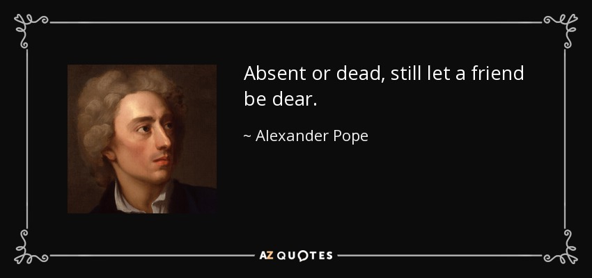 Absent or dead, still let a friend be dear. - Alexander Pope