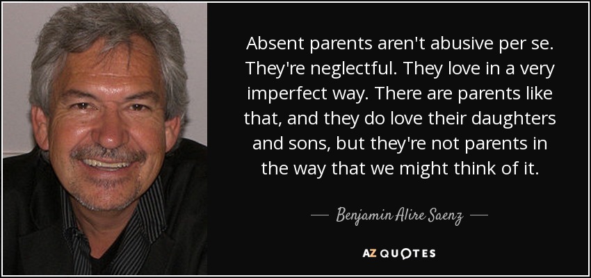 Absent parents aren't abusive per se. They're neglectful. They love in a very imperfect way. There are parents like that, and they do love their daughters and sons, but they're not parents in the way that we might think of it. - Benjamin Alire Saenz