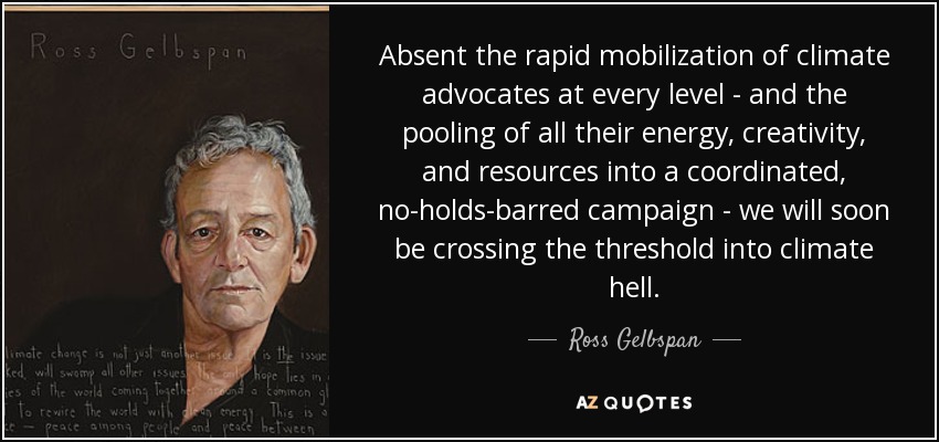 Absent the rapid mobilization of climate advocates at every level - and the pooling of all their energy, creativity, and resources into a coordinated, no-holds-barred campaign - we will soon be crossing the threshold into climate hell. - Ross Gelbspan